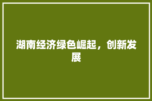 湖南经济绿色崛起,创新发展 湖南经济绿色崛起,创新发展