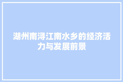 湖州南浔江南水乡的经济活力与发展前景 湖州南浔江南水乡的经济活力与发展前景