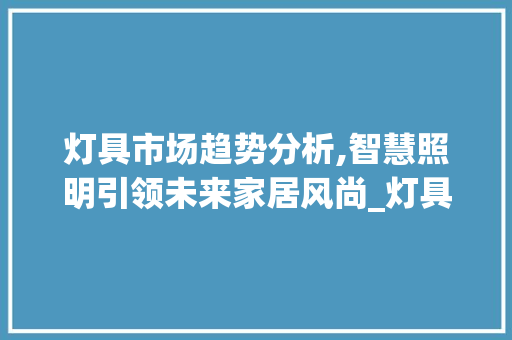 灯具市场趋势分析,智慧照明引领未来家居风尚_灯具市场趋势 灯具市场趋势分析,智慧照明引领未来家居风尚_灯具市场趋势