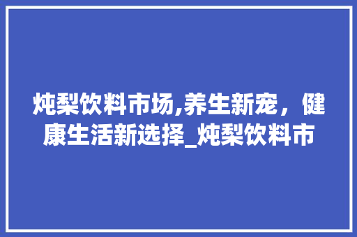 炖梨饮料市场,养生新宠,健康生活新选择_炖梨饮料市场趋势 炖梨饮料市场,养生新宠,健康生活新选择_炖梨饮料市场趋势