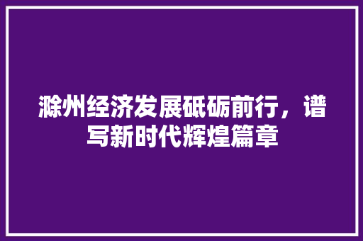 滁州经济发展砥砺前行,谱写新时代辉煌篇章 滁州经济发展砥砺前行,谱写新时代辉煌篇章