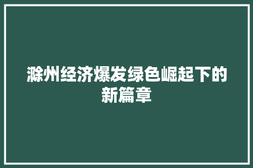 滁州经济爆发绿色崛起下的新篇章 滁州经济爆发绿色崛起下的新篇章