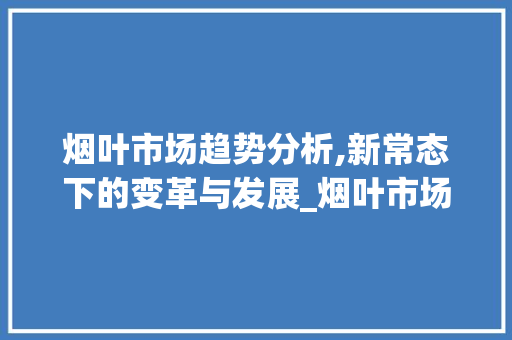 烟叶市场趋势分析,新常态下的变革与发展_烟叶市场趋势 烟叶市场趋势分析,新常态下的变革与发展_烟叶市场趋势