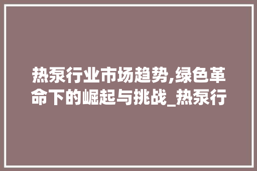 热泵行业市场趋势,绿色革命下的崛起与挑战_热泵行业市场趋势图