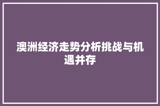 澳洲经济走势分析挑战与机遇并存 澳洲经济走势分析挑战与机遇并存