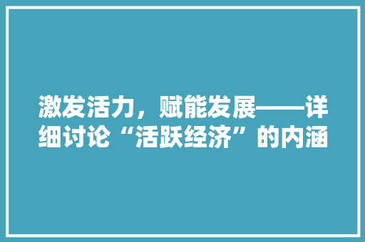 激发活力,赋能发展——详细讨论“活跃经济”的内涵与路径 激发活力,赋能发展——详细讨论“活跃经济”的内涵与路径