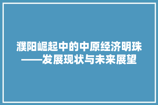 濮阳崛起中的中原经济明珠——发展现状与未来展望 濮阳崛起中的中原经济明珠——发展现状与未来展望
