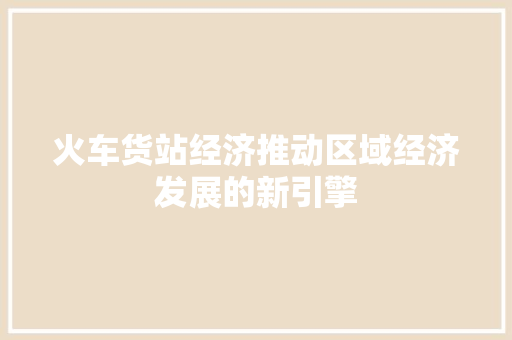 火车货站经济推动区域经济发展的新引擎 火车货站经济推动区域经济发展的新引擎