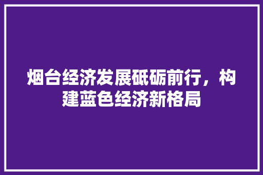 烟台经济发展砥砺前行,构建蓝色经济新格局 烟台经济发展砥砺前行,构建蓝色经济新格局
