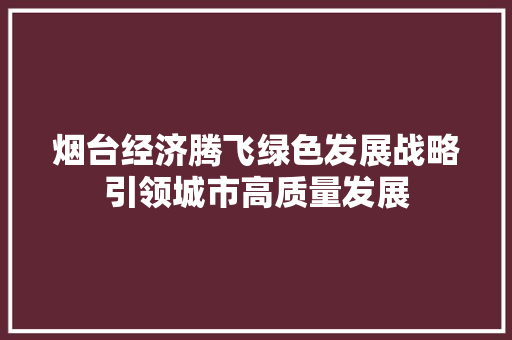 烟台经济腾飞绿色发展战略引领城市高质量发展 烟台经济腾飞绿色发展战略引领城市高质量发展