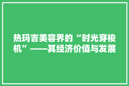 热玛吉美容界的“时光穿梭机”——其经济价值与发展前景 热玛吉美容界的“时光穿梭机”——其经济价值与发展前景