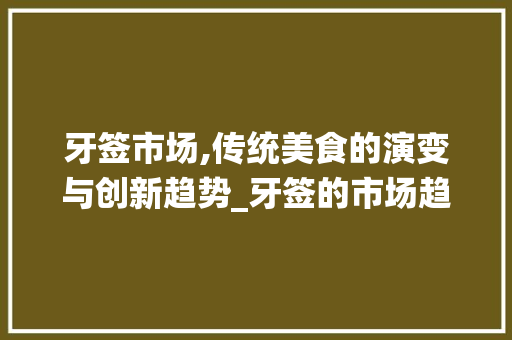 牙签市场,传统美食的演变与创新趋势_牙签的市场趋势分析 牙签市场,传统美食的演变与创新趋势_牙签的市场趋势分析