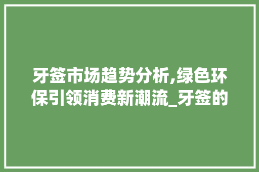 牙签市场趋势分析,绿色环保引领消费新潮流_牙签的市场趋势分析报告