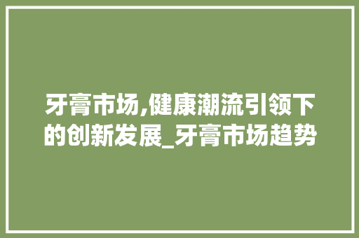 牙膏市场,健康潮流引领下的创新发展_牙膏市场趋势 牙膏市场,健康潮流引领下的创新发展_牙膏市场趋势