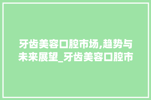 牙齿美容口腔市场,趋势与未来展望_牙齿美容口腔市场趋势如何 牙齿美容口腔市场,趋势与未来展望_牙齿美容口腔市场趋势如何