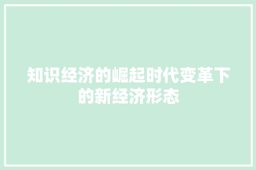 知识经济的崛起时代变革下的新经济形态 知识经济的崛起时代变革下的新经济形态