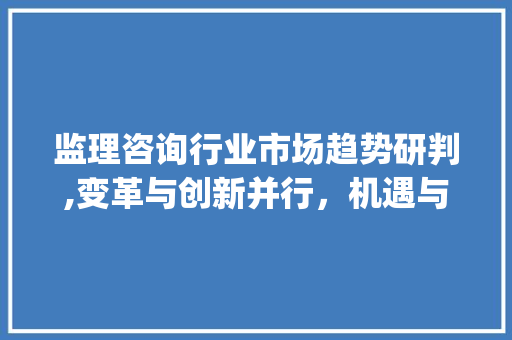 监理咨询行业市场趋势研判,变革与创新并行,机遇与挑战并存_监理咨询行业市场趋势研判 监理咨询行业市场趋势研判,变革与创新并行,机遇与挑战并存_监理咨询行业市场趋势研判