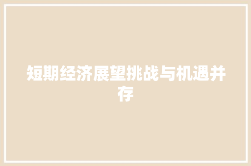 短期经济展望挑战与机遇并存 短期经济展望挑战与机遇并存