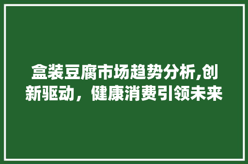 盒装豆腐市场趋势分析,创新驱动,健康消费引领未来_盒装豆腐市场趋势 盒装豆腐市场趋势分析,创新驱动,健康消费引领未来_盒装豆腐市场趋势