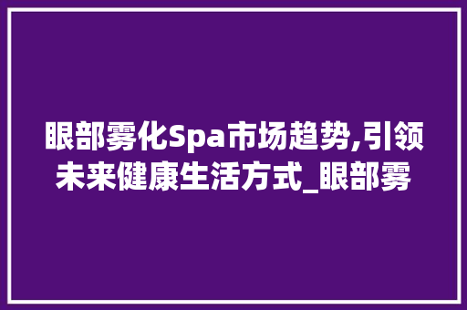 眼部雾化Spa市场趋势,引领未来健康生活方式_眼部雾化Spa市场趋势 眼部雾化Spa市场趋势,引领未来健康生活方式_眼部雾化Spa市场趋势