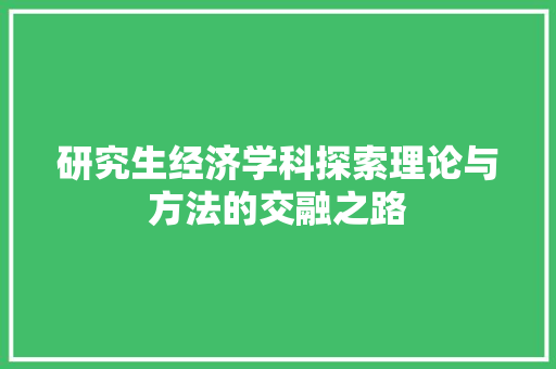 研究生经济学科探索理论与方法的交融之路 研究生经济学科探索理论与方法的交融之路