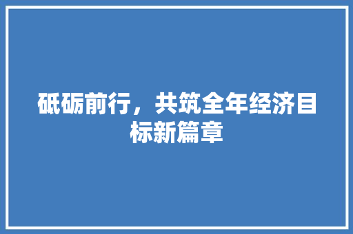 砥砺前行,共筑全年经济目标新篇章 砥砺前行,共筑全年经济目标新篇章