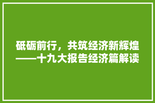 砥砺前行,共筑经济新辉煌——十九大报告经济篇解读 砥砺前行,共筑经济新辉煌——十九大报告经济篇解读