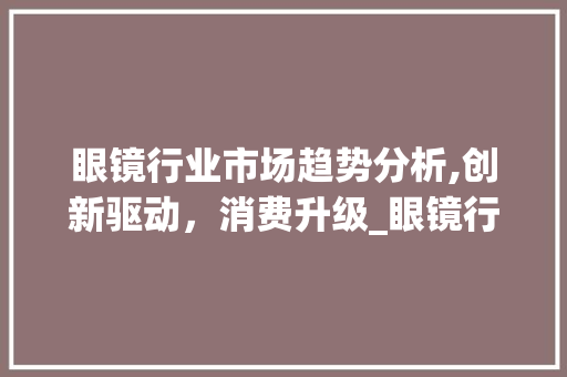 眼镜行业市场趋势分析,创新驱动,消费升级_眼镜行业市场趋势图 眼镜行业市场趋势分析,创新驱动,消费升级_眼镜行业市场趋势图