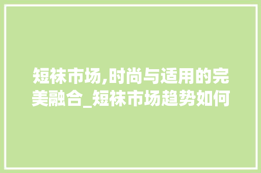 短袜市场,时尚与适用的完美融合_短袜市场趋势如何 短袜市场,时尚与适用的完美融合_短袜市场趋势如何