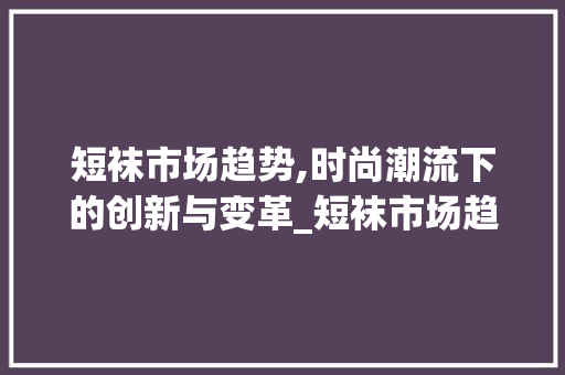 短袜市场趋势,时尚潮流下的创新与变革_短袜市场趋势是什么 短袜市场趋势,时尚潮流下的创新与变革_短袜市场趋势是什么
