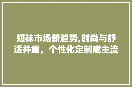 短袜市场新趋势,时尚与舒适并重,个性化定制成主流_短袜市场趋势 短袜市场新趋势,时尚与舒适并重,个性化定制成主流_短袜市场趋势