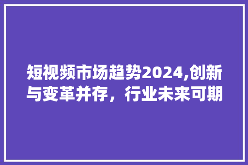 短视频市场趋势2024,创新与变革并存,行业未来可期_短视频市场趋势2024 短视频市场趋势2024,创新与变革并存,行业未来可期_短视频市场趋势2024