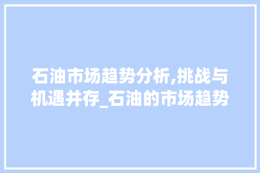 石油市场趋势分析,挑战与机遇并存_石油的市场趋势 石油市场趋势分析,挑战与机遇并存_石油的市场趋势