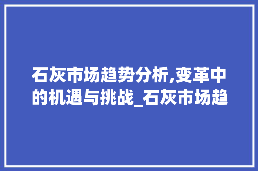 石灰市场趋势分析,变革中的机遇与挑战_石灰市场趋势如何 石灰市场趋势分析,变革中的机遇与挑战_石灰市场趋势如何