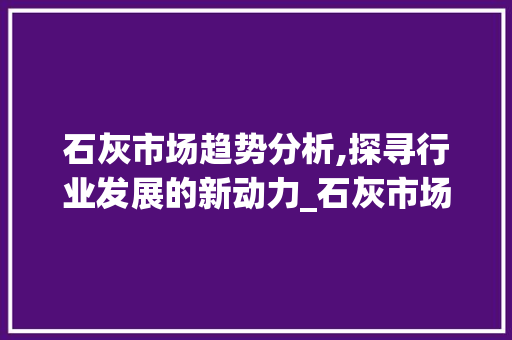 石灰市场趋势分析,探寻行业发展的新动力_石灰市场趋势图 石灰市场趋势分析,探寻行业发展的新动力_石灰市场趋势图