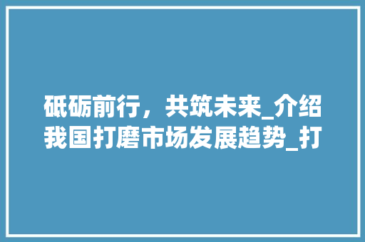砥砺前行,共筑未来_介绍我国打磨市场发展趋势_打磨市场趋势资讯 砥砺前行,共筑未来_介绍我国打磨市场发展趋势_打磨市场趋势资讯