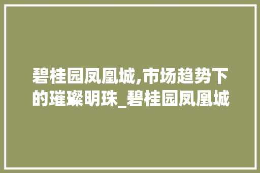 碧桂园凤凰城,市场趋势下的璀璨明珠_碧桂园凤凰城市场趋势 碧桂园凤凰城,市场趋势下的璀璨明珠_碧桂园凤凰城市场趋势
