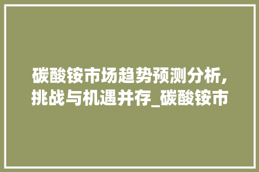 碳酸铵市场趋势预测分析,挑战与机遇并存_碳酸铵市场趋势预测分析 碳酸铵市场趋势预测分析,挑战与机遇并存_碳酸铵市场趋势预测分析