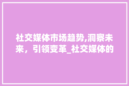 社交媒体市场趋势,洞察未来,引领变革_社交媒体的市场趋势图表 社交媒体市场趋势,洞察未来,引领变革_社交媒体的市场趋势图表
