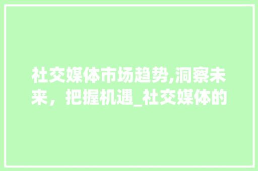 社交媒体市场趋势,洞察未来，把握机遇_社交媒体的市场趋势图片