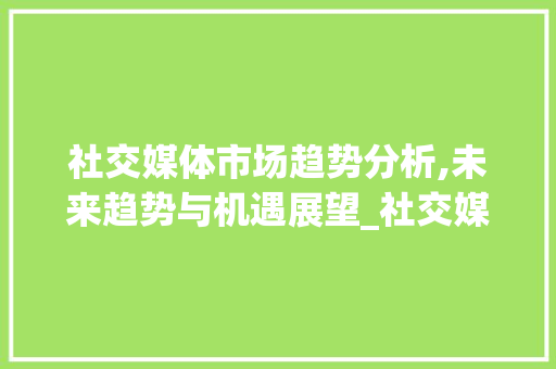 社交媒体市场趋势分析,未来趋势与机遇展望_社交媒体的市场趋势图分析 社交媒体市场趋势分析,未来趋势与机遇展望_社交媒体的市场趋势图分析