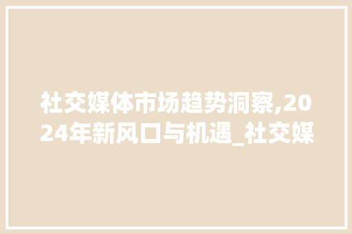 社交媒体市场趋势洞察,2024年新风口与机遇_社交媒体市场趋势 社交媒体市场趋势洞察,2024年新风口与机遇_社交媒体市场趋势