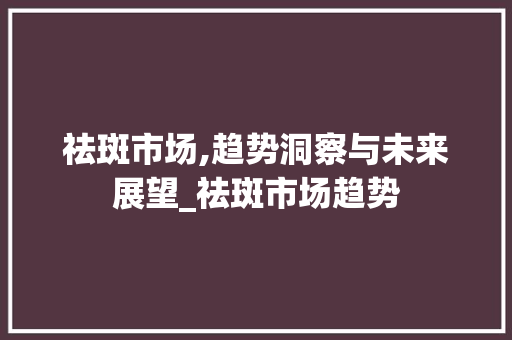 祛斑市场,趋势洞察与未来展望_祛斑市场趋势 祛斑市场,趋势洞察与未来展望_祛斑市场趋势