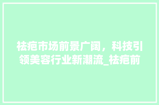 祛疤市场前景广阔,科技引领美容行业新潮流_祛疤前景市场趋势 祛疤市场前景广阔,科技引领美容行业新潮流_祛疤前景市场趋势