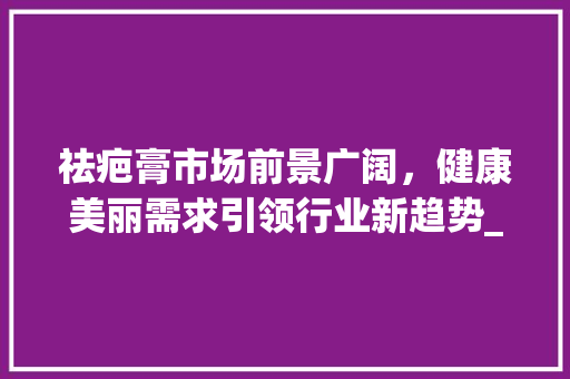 祛疤膏市场前景广阔,健康美丽需求引领行业新趋势_祛疤膏前景市场趋势 祛疤膏市场前景广阔,健康美丽需求引领行业新趋势_祛疤膏前景市场趋势