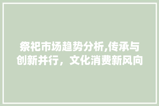 祭祀市场趋势分析,传承与创新并行,文化消费新风向_祭祀市场趋势分析 祭祀市场趋势分析,传承与创新并行,文化消费新风向_祭祀市场趋势分析
