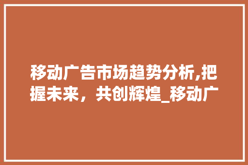 移动广告市场趋势分析,把握未来,共创辉煌_移动广告市场趋势分析报告 移动广告市场趋势分析,把握未来,共创辉煌_移动广告市场趋势分析报告