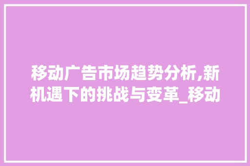 移动广告市场趋势分析,新机遇下的挑战与变革_移动广告市场趋势分析图 移动广告市场趋势分析,新机遇下的挑战与变革_移动广告市场趋势分析图