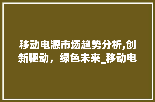 移动电源市场趋势分析,创新驱动,绿色未来_移动电源市场趋势 移动电源市场趋势分析,创新驱动,绿色未来_移动电源市场趋势