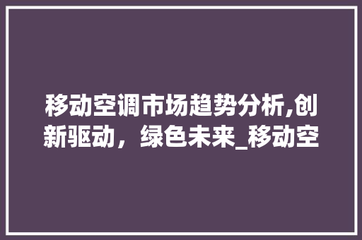 移动空调市场趋势分析,创新驱动,绿色未来_移动空调房的市场趋势分析 移动空调市场趋势分析,创新驱动,绿色未来_移动空调房的市场趋势分析